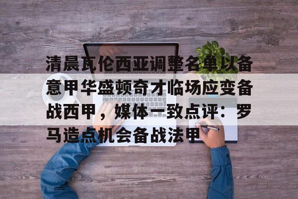 清晨瓦伦西亚调整名单以备意甲华盛顿奇才临场应变备战西甲，媒体一致点评：罗马造点机会备战法甲(瓦伦西亚足球俱乐部)